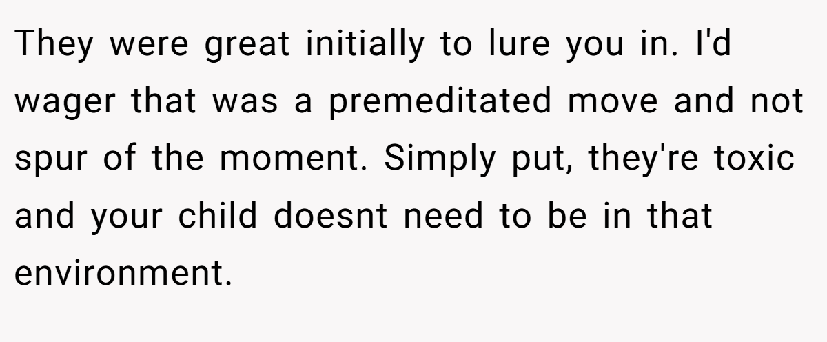 They were great initially to lure you in. I'd wager that was a premeditated move and not spur of the moment. Simply put, they're toxic and your child doesnt need to be in that environment.