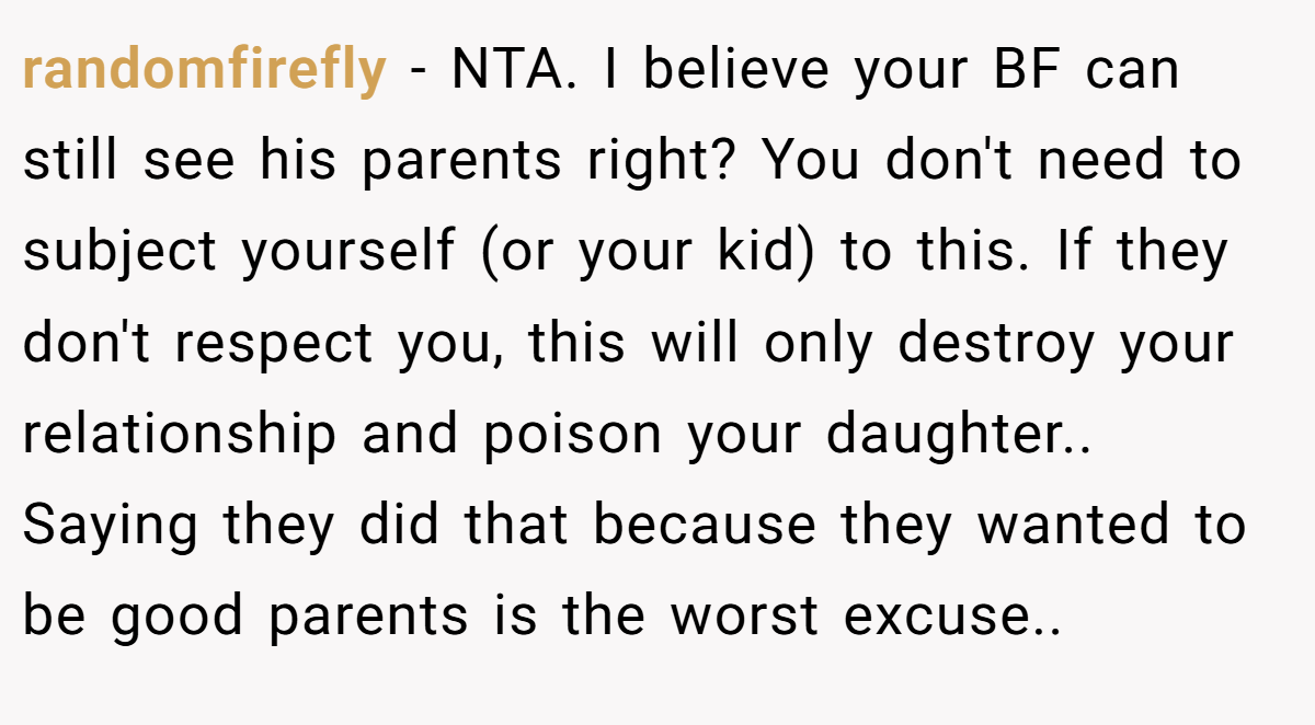 randomfirefly − NTA. I believe your BF can still see his parents right? You don't need to subject yourself (or your kid) to this. If they don't respect you, this will only destroy your relationship and poison your daughter.. Saying they did that because they wanted to be good parents is the worst excuse..