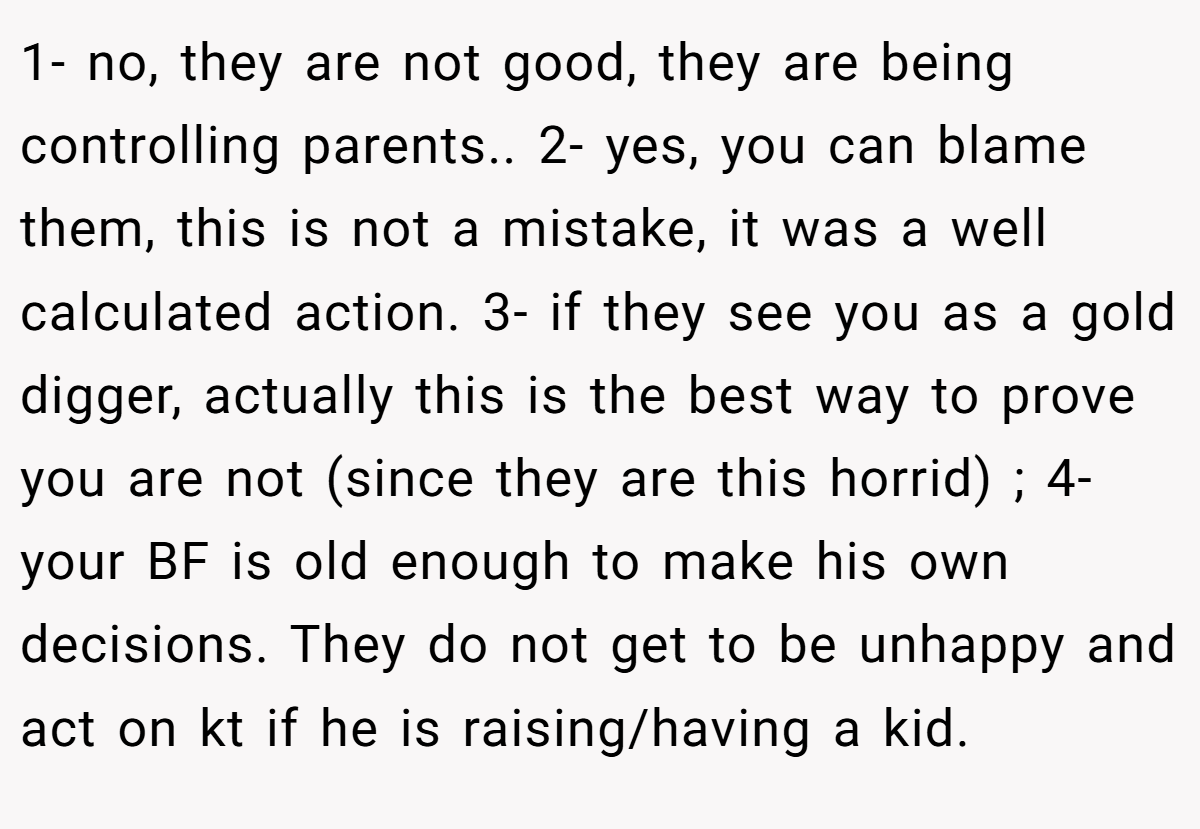 1- no, they are not good, they are being controlling parents.. 2- yes, you can blame them, this is not a mistake, it was a well calculated action. 3- if they see you as a gold digger, actually this is the best way to prove you are not (since they are this horrid) ; 4- your BF is old enough to make his own decisions. They do not get to be unhappy and act on kt if he is raising/having a kid.