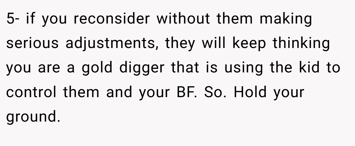5- if you reconsider without them making serious adjustments, they will keep thinking you are a gold digger that is using the kid to control them and your BF. So. Hold your ground.