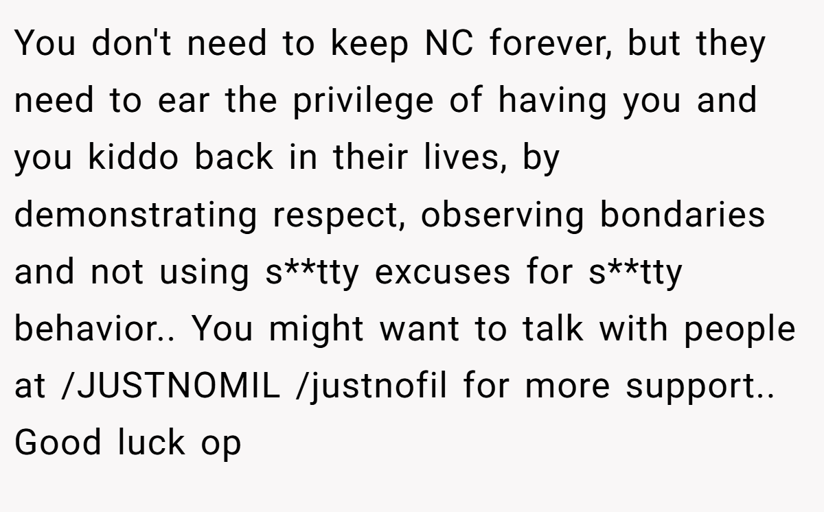 You don't need to keep NC forever, but they need to ear the privilege of having you and you kiddo back in their lives, by demonstrating respect, observing bondaries and not using s**tty excuses for s**tty behavior.. You might want to talk with people at /JUSTNOMIL /justnofil for more support.. Good luck op