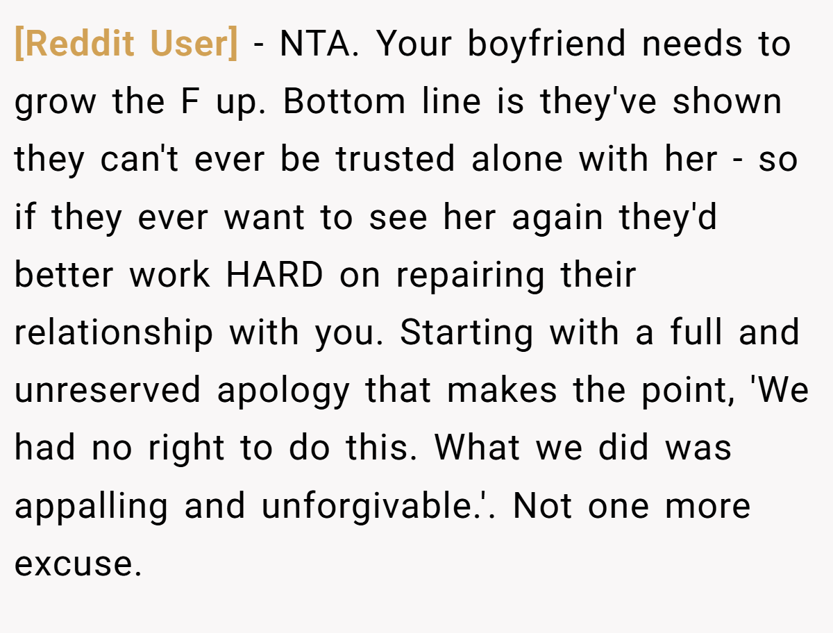 [Reddit User] − NTA. Your boyfriend needs to grow the F up. Bottom line is they've shown they can't ever be trusted alone with her - so if they ever want to see her again they'd better work HARD on repairing their relationship with you. Starting with a full and unreserved apology that makes the point, 'We had no right to do this. What we did was appalling and unforgivable.'. Not one more excuse.