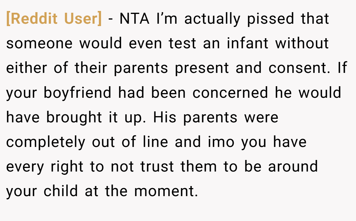 [Reddit User] − NTA I’m actually pissed that someone would even test an infant without either of their parents present and consent. If your boyfriend had been concerned he would have brought it up. His parents were completely out of line and imo you have every right to not trust them to be around your child at the moment.