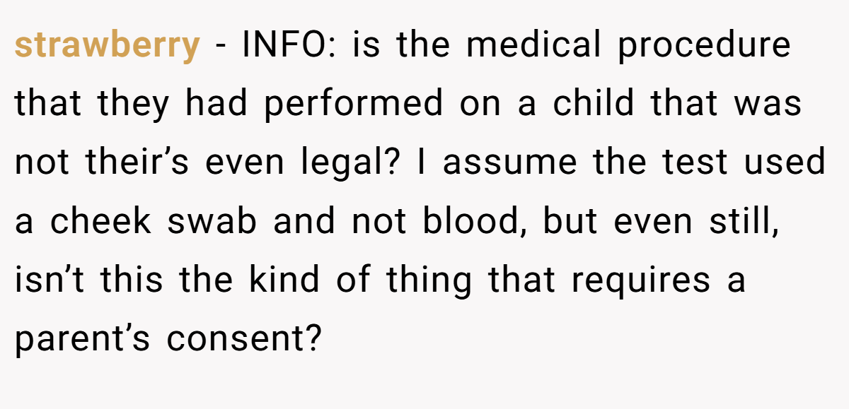 strawberry − INFO: is the medical procedure that they had performed on a child that was not their’s even legal? I assume the test used a cheek swab and not blood, but even still, isn’t this the kind of thing that requires a parent’s consent?