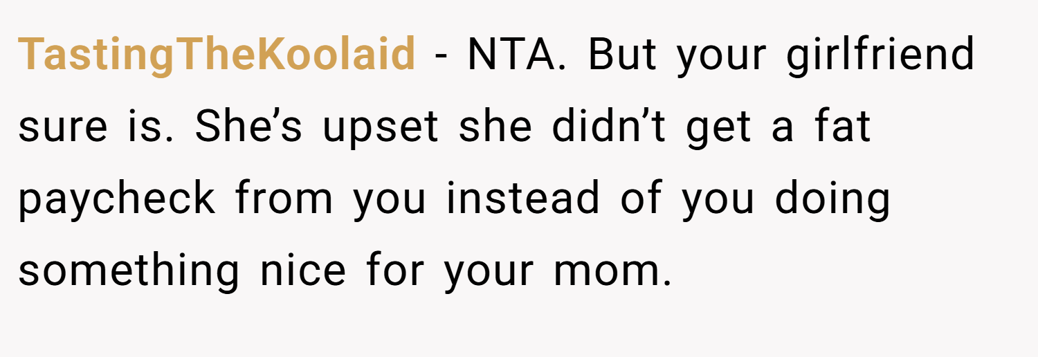 TastingTheKoolaid − NTA. But your girlfriend sure is. She’s upset she didn’t get a fat paycheck from you instead of you doing something nice for your mom.