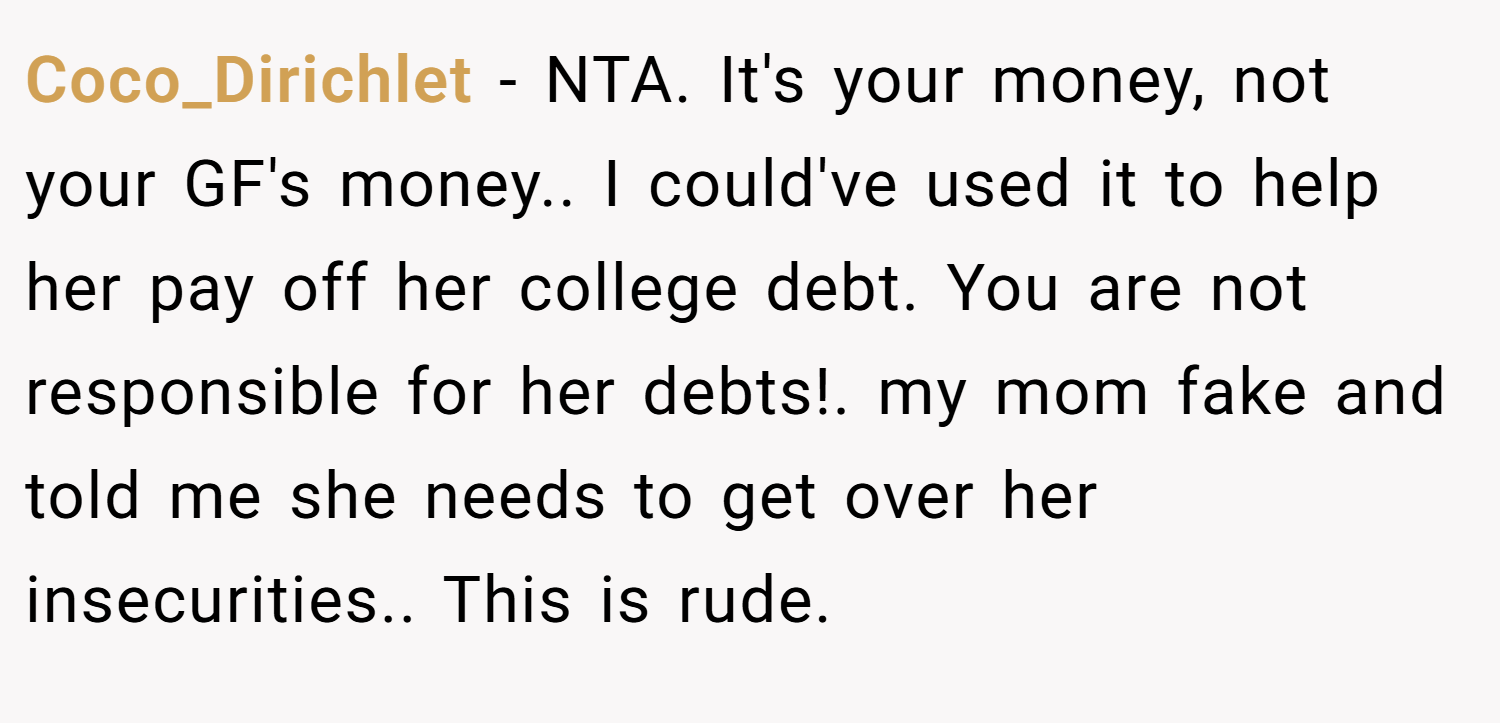 Coco_Dirichlet − NTA. It's your money, not your GF's money.. I could've used it to help her pay off her college debt. You are not responsible for her debts!. my mom fake and told me she needs to get over her insecurities.. This is rude.