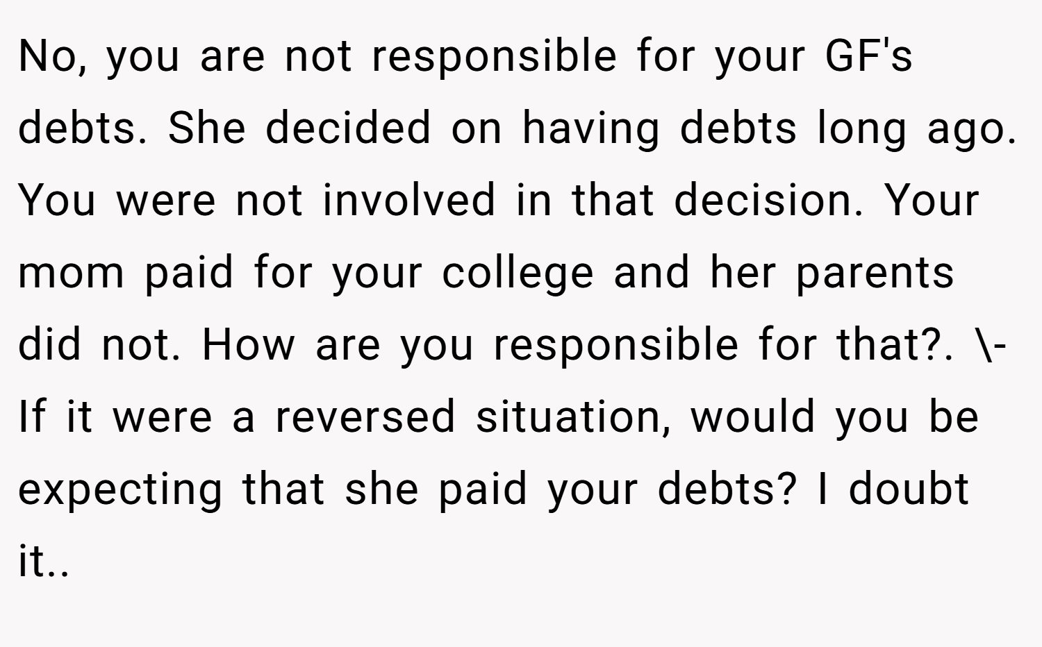 No, you are not responsible for your GF's debts. She decided on having debts long ago. You were not involved in that decision. Your mom paid for your college and her parents did not. How are you responsible for that?. \- If it were a reversed situation, would you be expecting that she paid your debts? I doubt it..