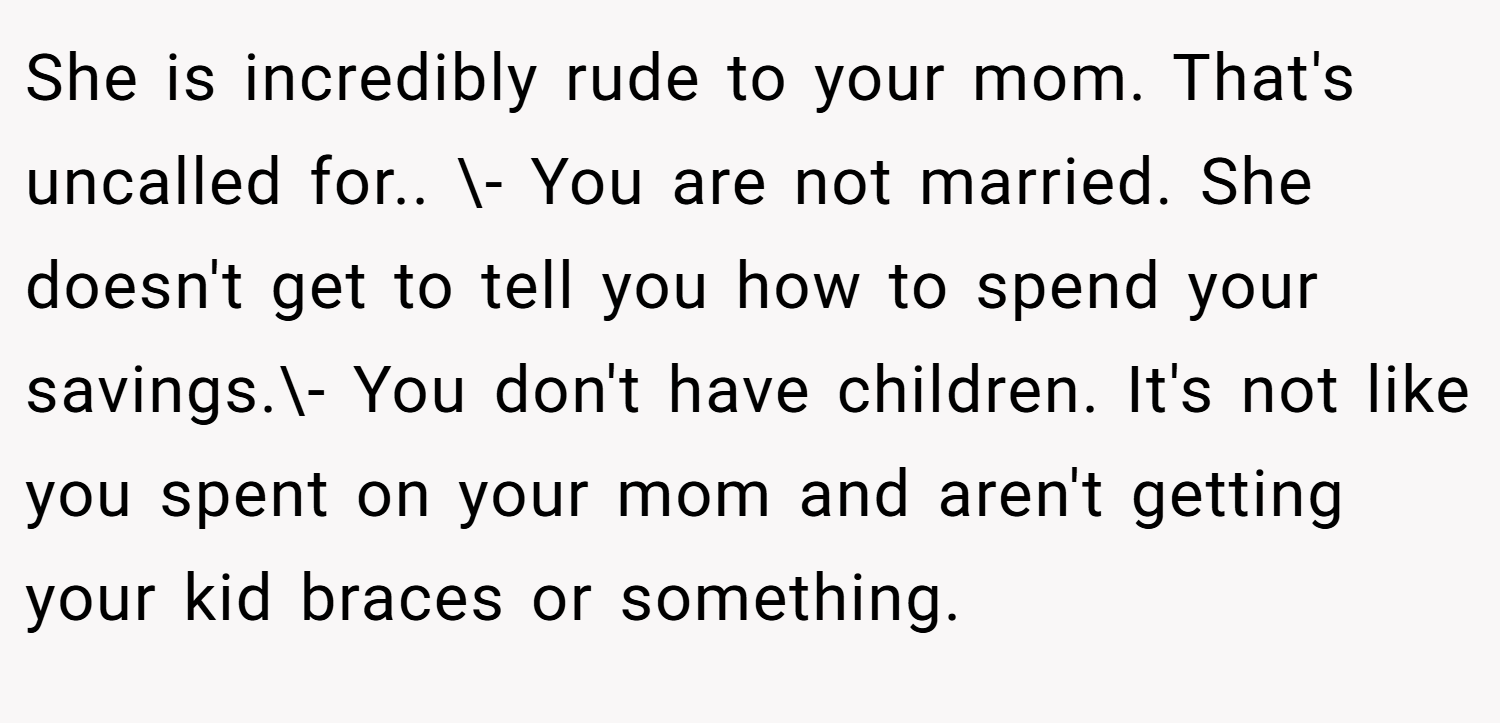 She is incredibly rude to your mom. That's uncalled for.. \- You are not married. She doesn't get to tell you how to spend your savings.\- You don't have children. It's not like you spent on your mom and aren't getting your kid braces or something.