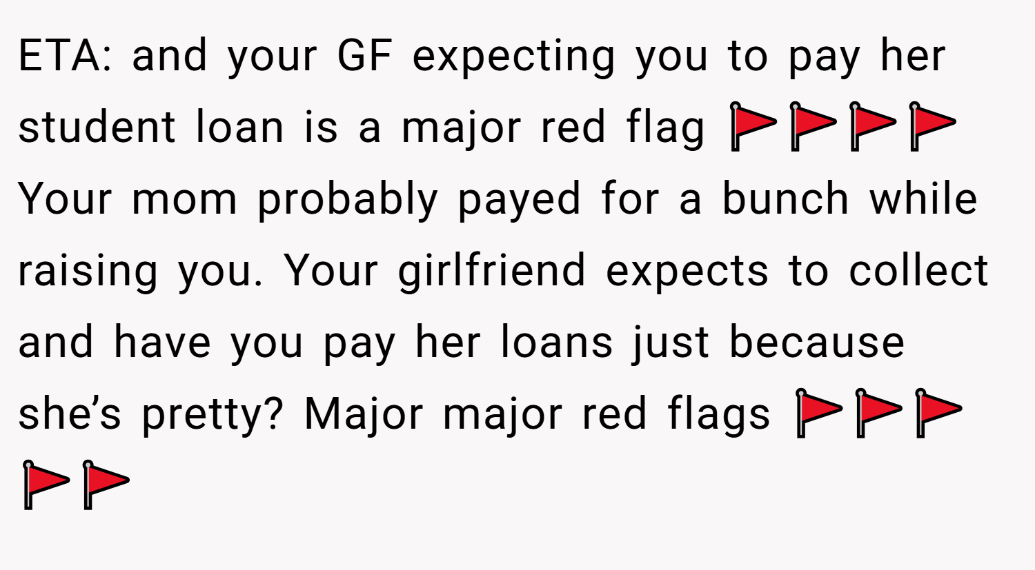 ETA: and your GF expecting you to pay her student loan is a major red flag 🚩🚩🚩🚩 Your mom probably payed for a bunch while raising you. Your girlfriend expects to collect and have you pay her loans just because she’s pretty? Major major red flags 🚩🚩🚩🚩🚩