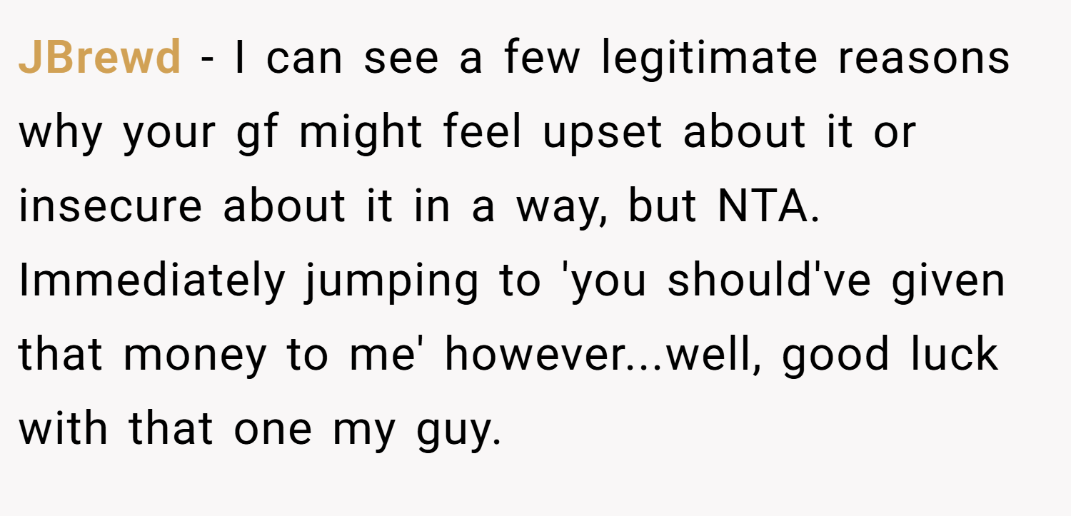 JBrewd − I can see a few legitimate reasons why your gf might feel upset about it or insecure about it in a way, but NTA. Immediately jumping to 'you should've given that money to me' however...well, good luck with that one my guy.