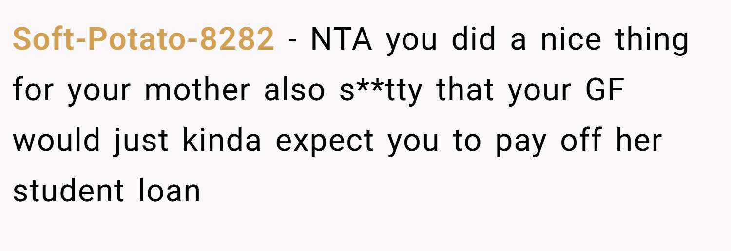 Soft-Potato-8282 − NTA you did a nice thing for your mother also s**tty that your GF would just kinda expect you to pay off her student loan