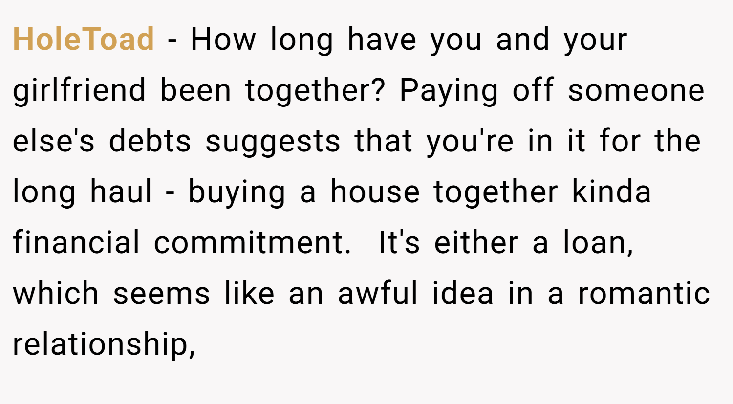 HoleToad − How long have you and your girlfriend been together? Paying off someone else's debts suggests that you're in it for the long haul - buying a house together kinda financial commitment.  It's either a loan, which seems like an awful idea in a romantic relationship,