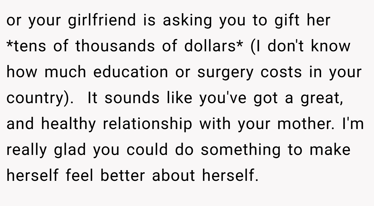 or your girlfriend is asking you to gift her *tens of thousands of dollars* (I don't know how much education or surgery costs in your country).  It sounds like you've got a great, and healthy relationship with your mother. I'm really glad you could do something to make herself feel better about herself.