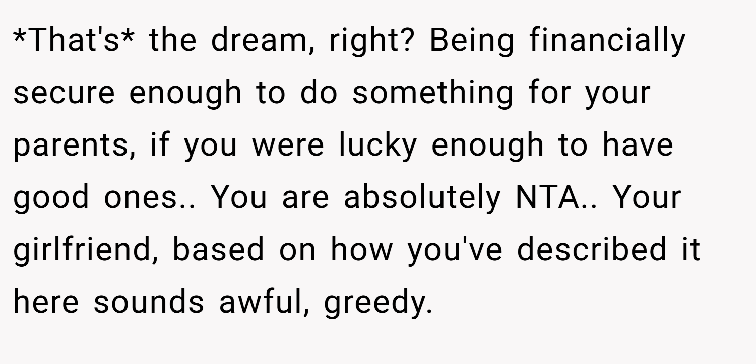 *That's* the dream, right? Being financially secure enough to do something for your parents, if you were lucky enough to have good ones.. You are absolutely NTA.. Your girlfriend, based on how you've described it here sounds awful, greedy.