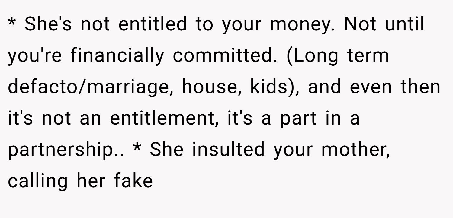 * She's not entitled to your money. Not until you're financially committed. (Long term defacto/marriage, house, kids), and even then it's not an entitlement, it's a part in a partnership.. * She insulted your mother, calling her fake
