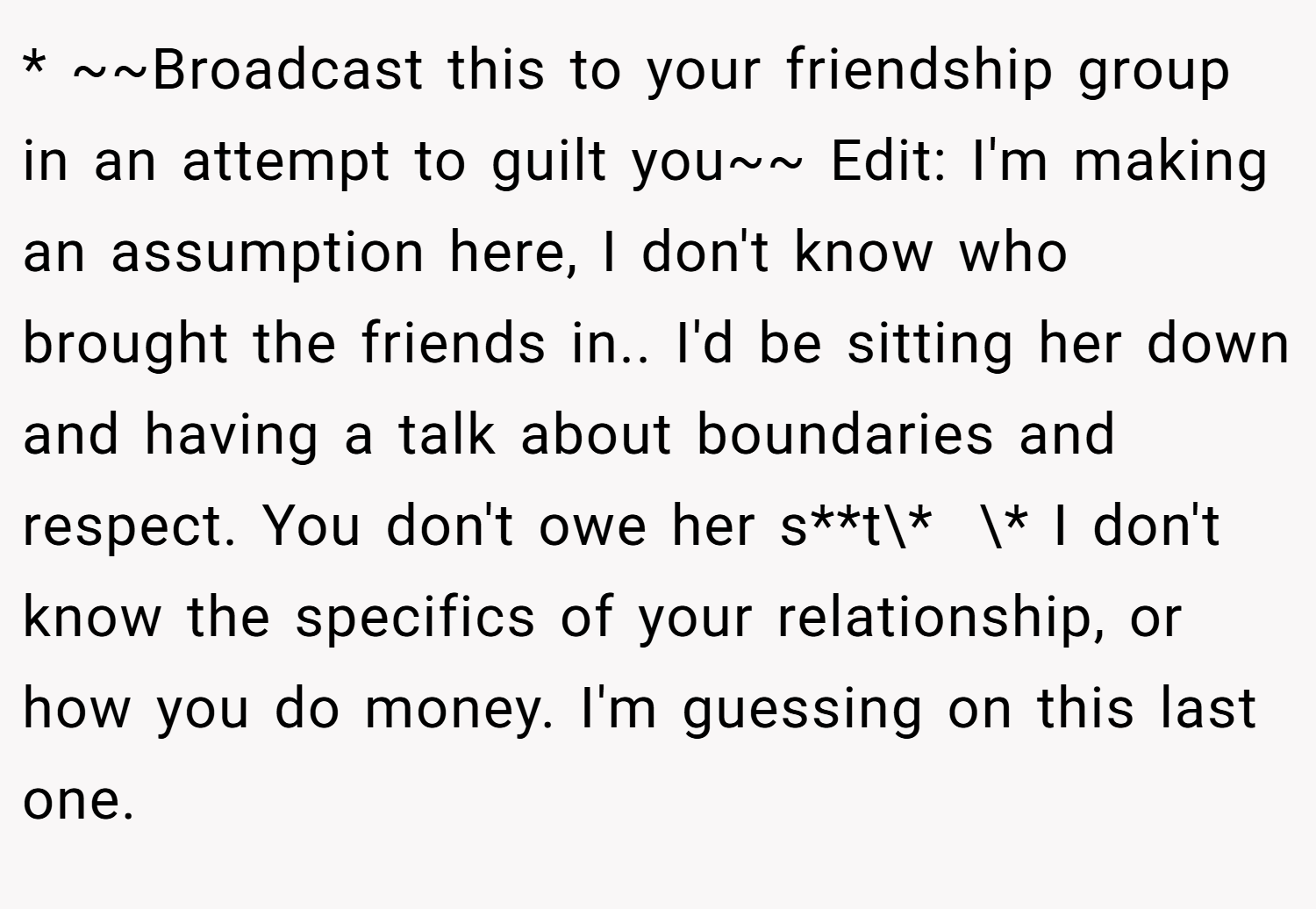 * ~~Broadcast this to your friendship group in an attempt to guilt you~~ Edit: I'm making an assumption here, I don't know who brought the friends in.. I'd be sitting her down and having a talk about boundaries and respect. You don't owe her s**t\*  \* I don't know the specifics of your relationship, or how you do money. I'm guessing on this last one.