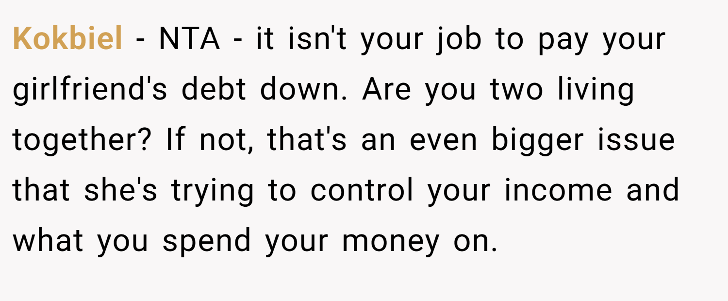 Kokbiel − NTA - it isn't your job to pay your girlfriend's debt down. Are you two living together? If not, that's an even bigger issue that she's trying to control your income and what you spend your money on.