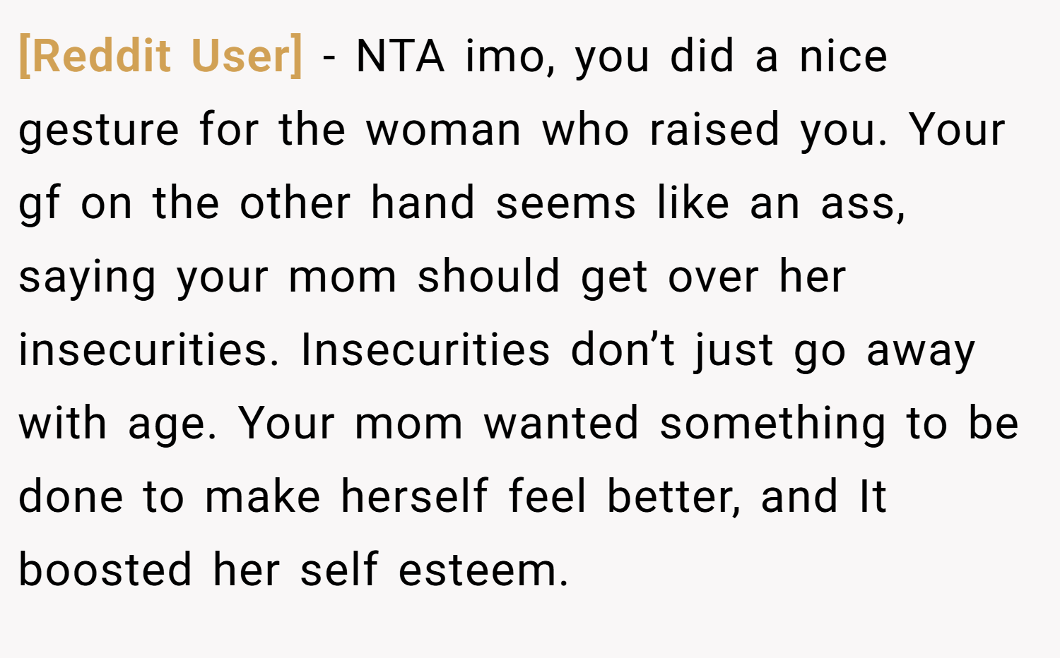 [Reddit User] − NTA imo, you did a nice gesture for the woman who raised you. Your gf on the other hand seems like an ass, saying your mom should get over her insecurities. Insecurities don’t just go away with age. Your mom wanted something to be done to make herself feel better, and It boosted her self esteem.