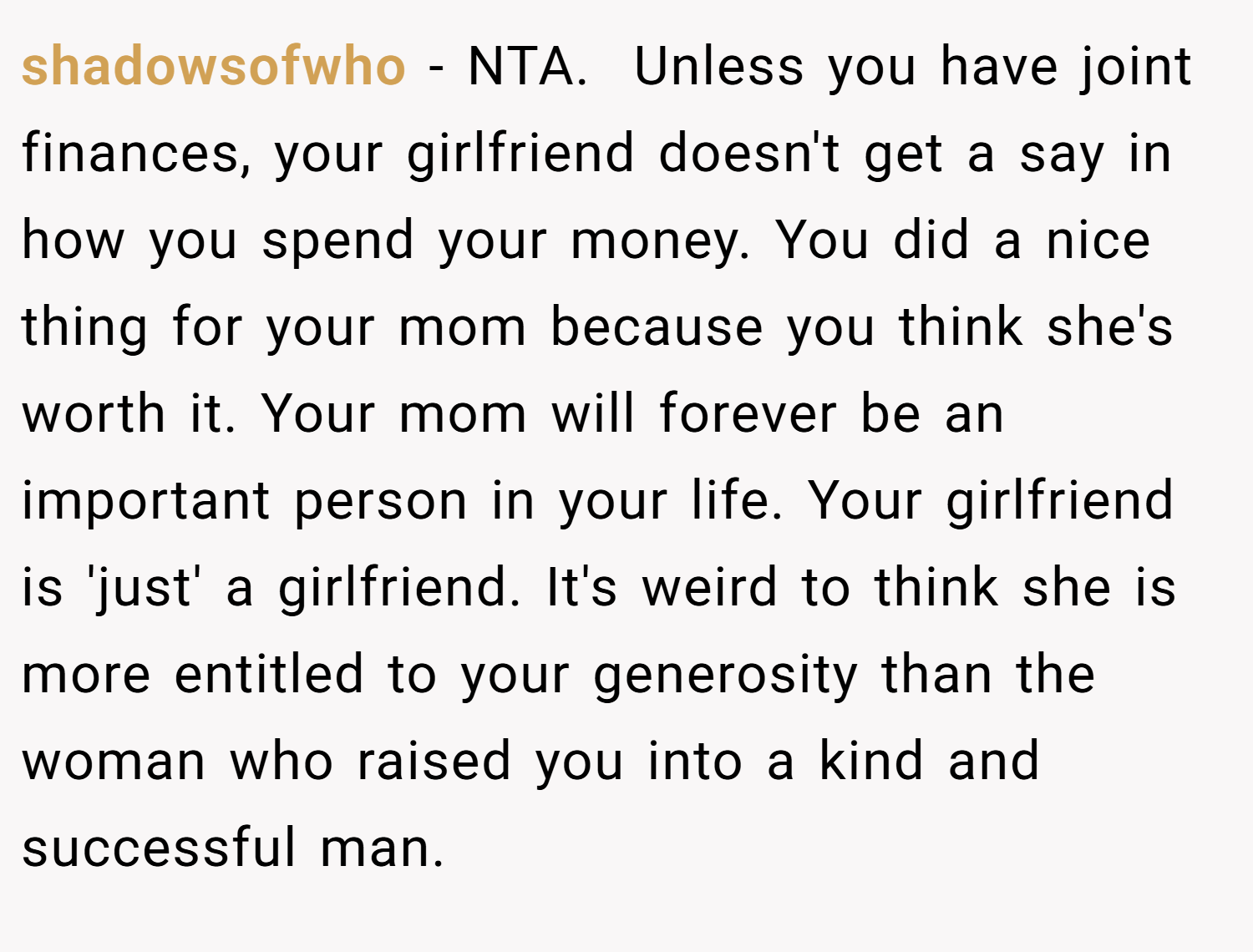 shadowsofwho − NTA.  Unless you have joint finances, your girlfriend doesn't get a say in how you spend your money. You did a nice thing for your mom because you think she's worth it. Your mom will forever be an important person in your life. Your girlfriend is 'just' a girlfriend. It's weird to think she is more entitled to your generosity than the woman who raised you into a kind and successful man.