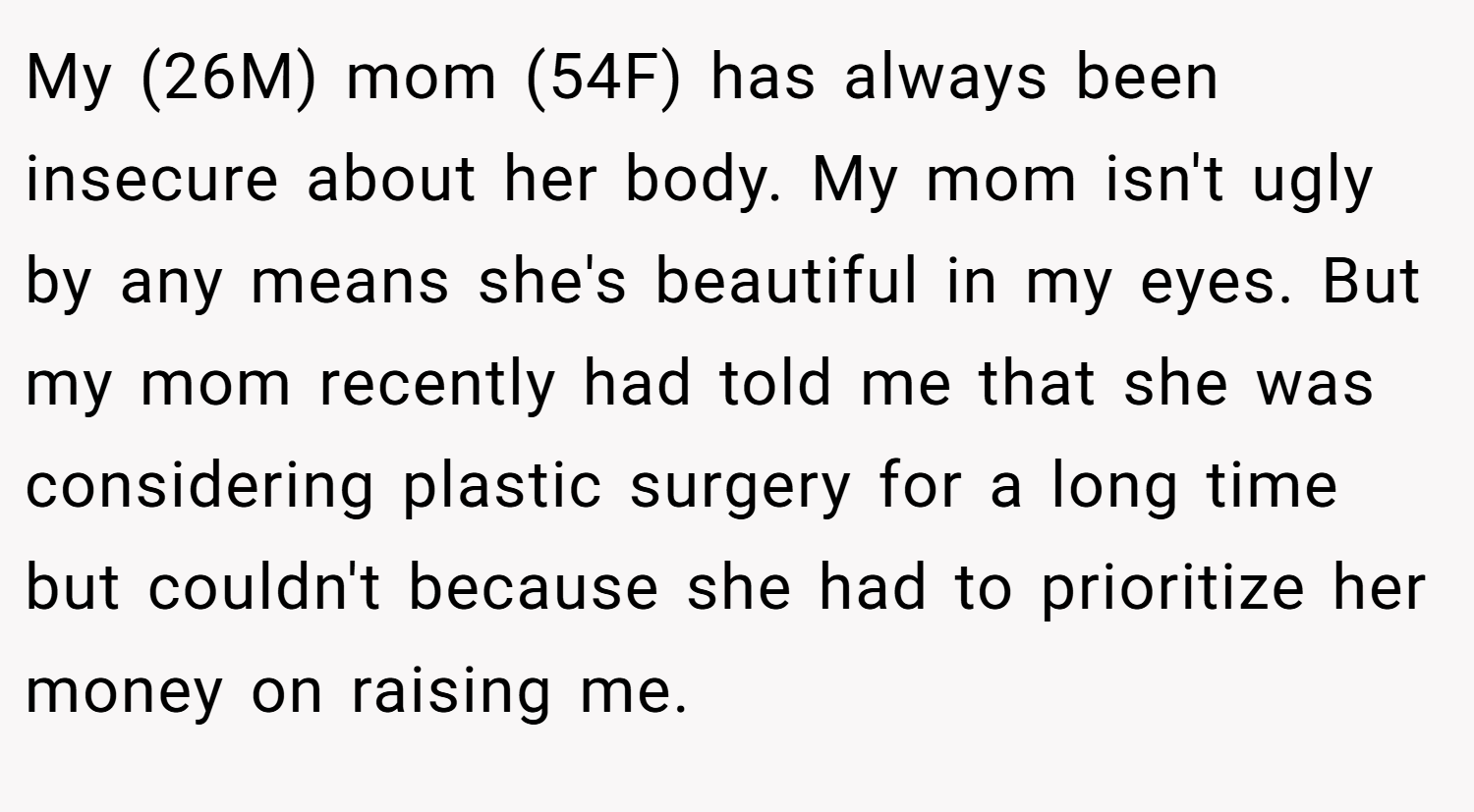 My (26M) mom (54F) has always been insecure about her body. My mom isn't ugly by any means she's beautiful in my eyes. But my mom recently had told me that she was considering plastic surgery for a long time but couldn't because she had to prioritize her money on raising me.