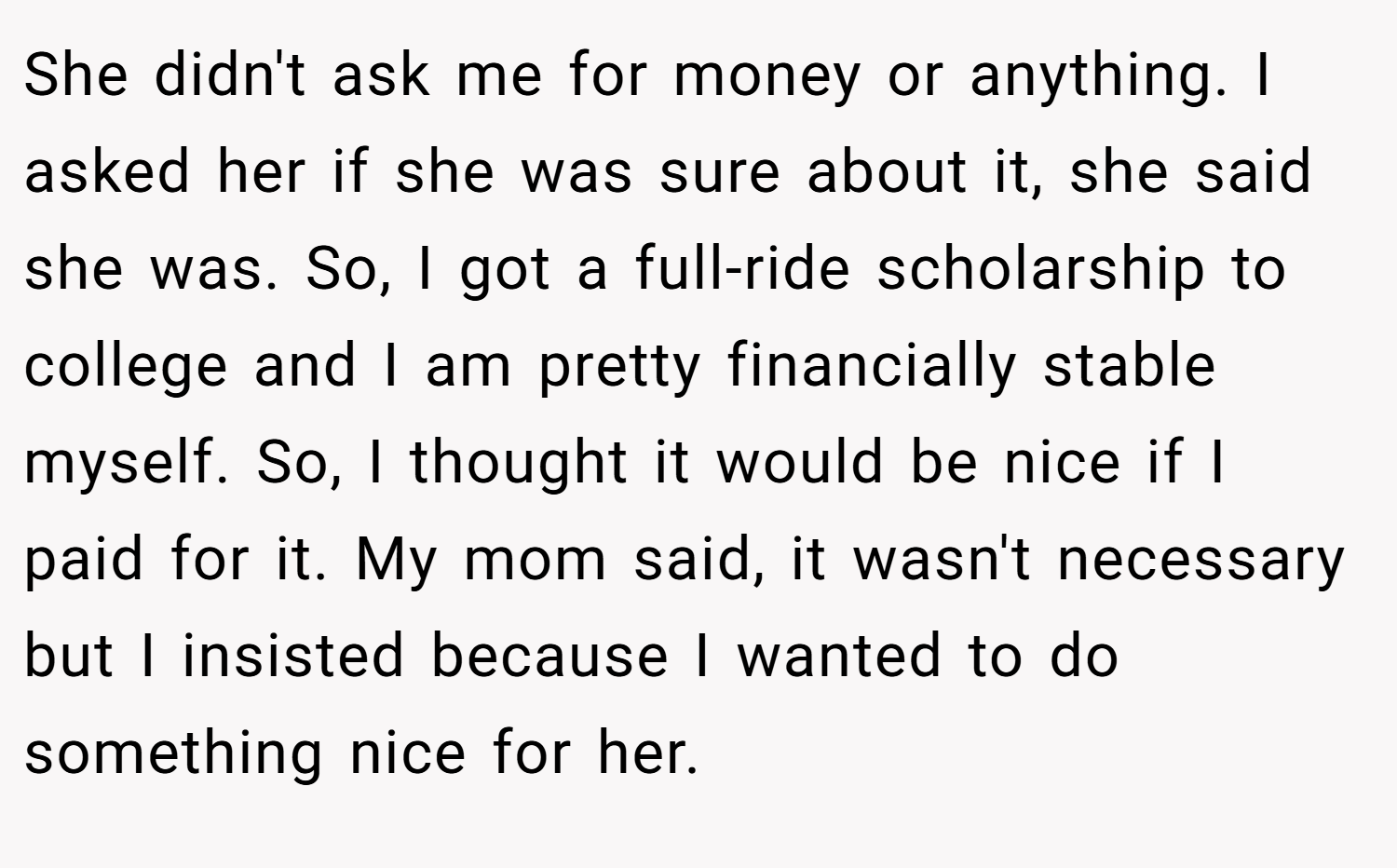 She didn't ask me for money or anything. I asked her if she was sure about it, she said she was. So, I got a full-ride scholarship to college and I am pretty financially stable myself. So, I thought it would be nice if I paid for it. My mom said, it wasn't necessary but I insisted because I wanted to do something nice for her.