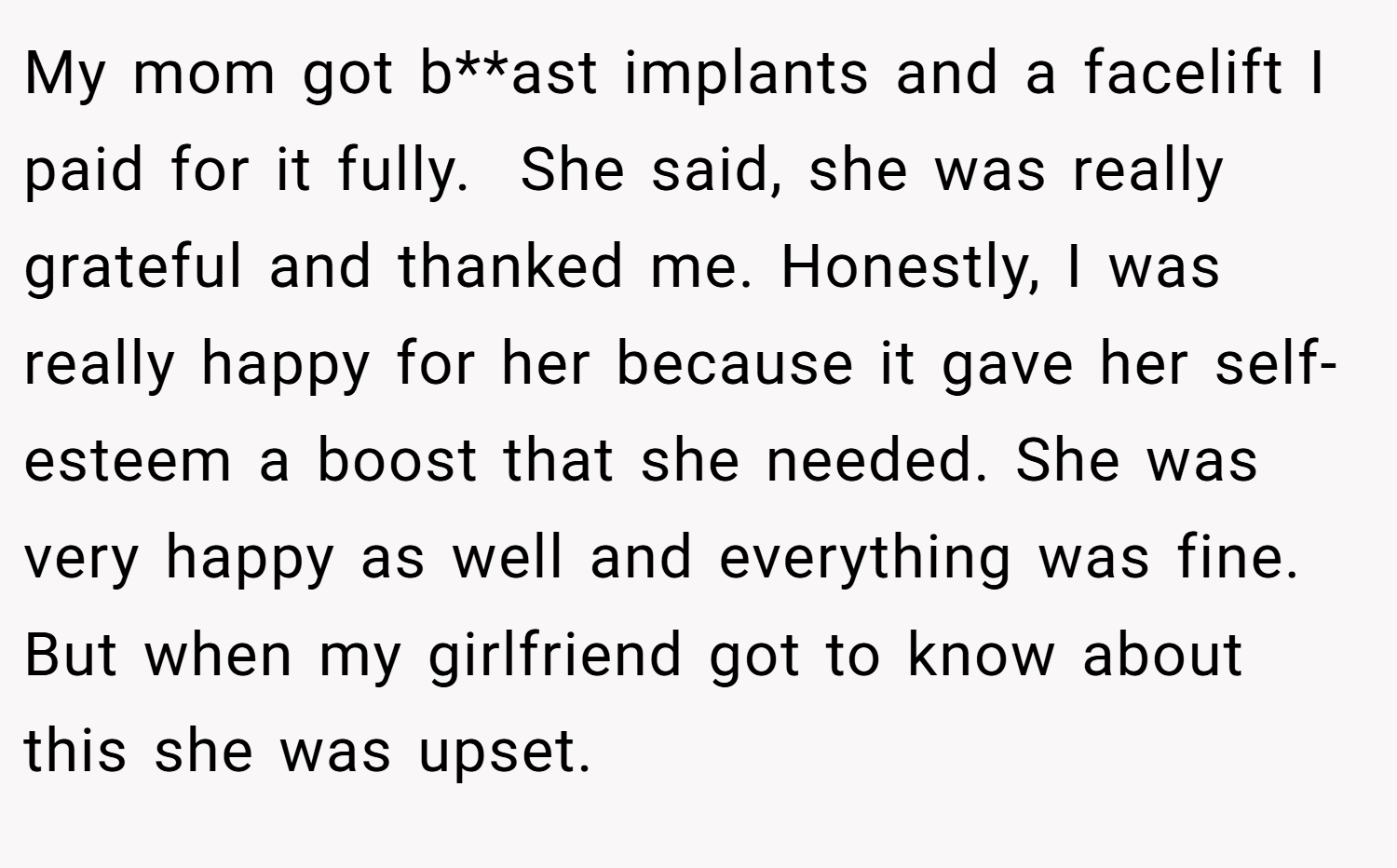 My mom got b**ast implants and a facelift I paid for it fully.  She said, she was really grateful and thanked me. Honestly, I was really happy for her because it gave her self-esteem a boost that she needed. She was very happy as well and everything was fine. But when my girlfriend got to know about this she was upset.