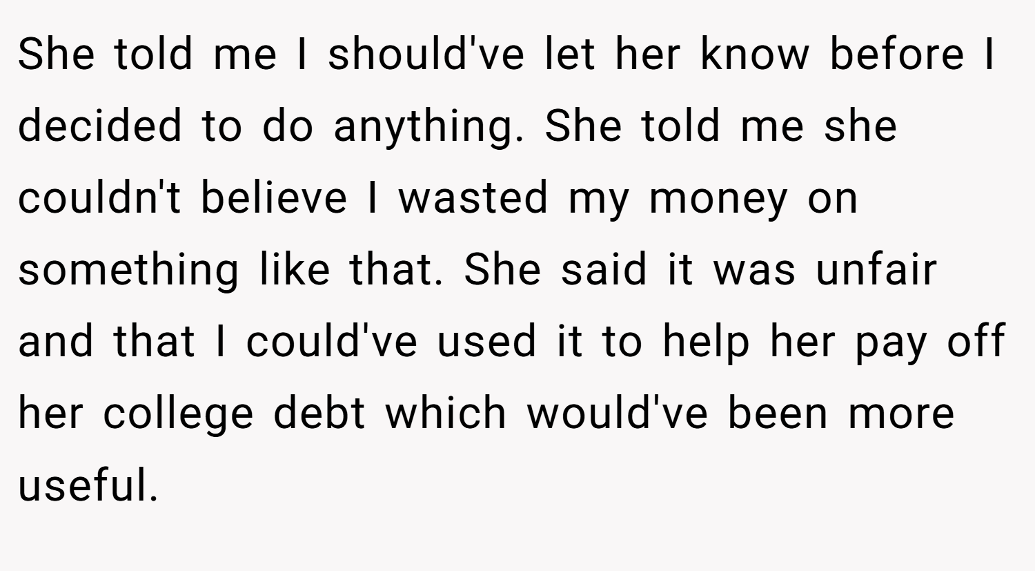 She told me I should've let her know before I decided to do anything. She told me she couldn't believe I wasted my money on something like that. She said it was unfair and that I could've used it to help her pay off her college debt which would've been more useful.