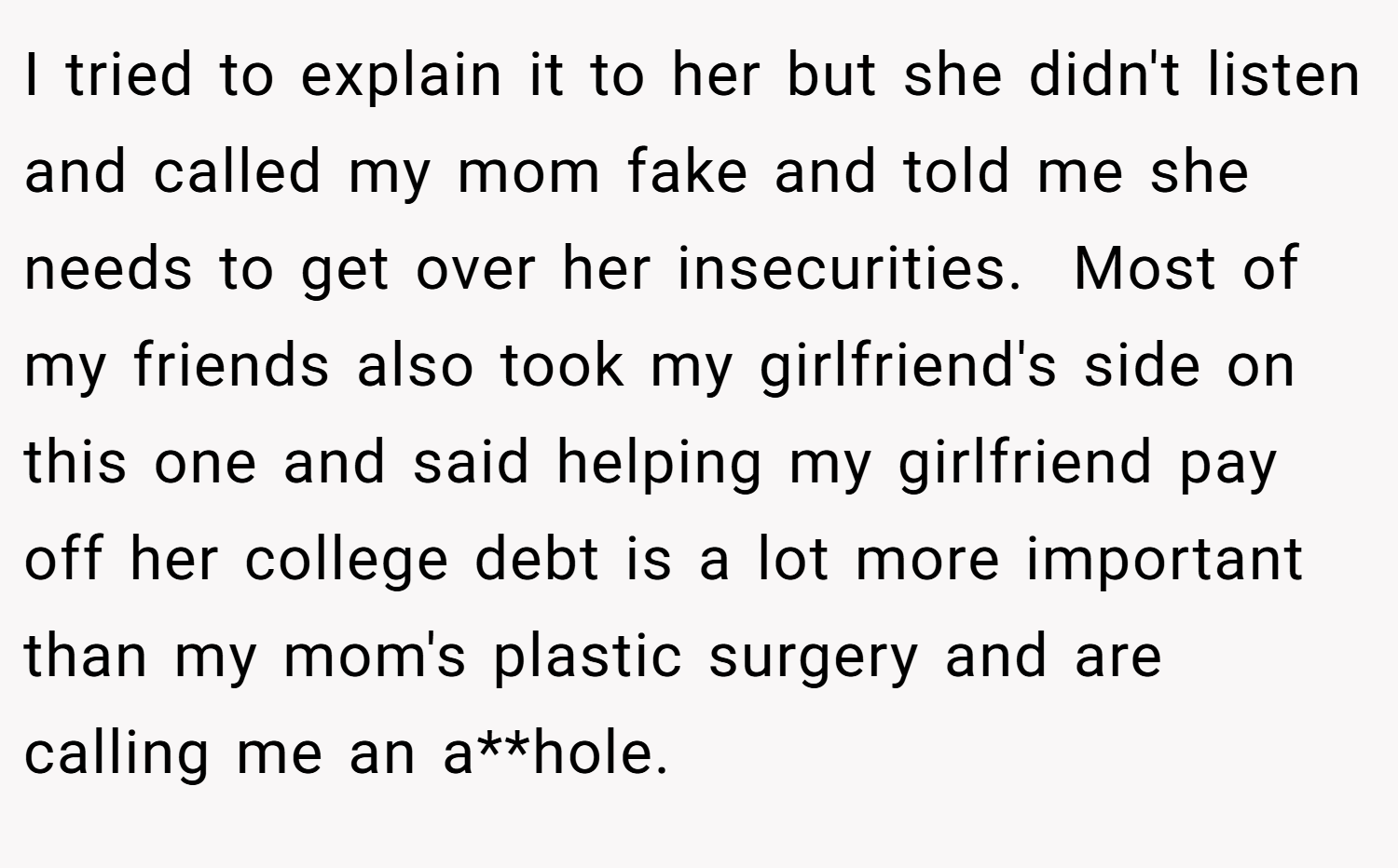 I tried to explain it to her but she didn't listen and called my mom fake and told me she needs to get over her insecurities.  Most of my friends also took my girlfriend's side on this one and said helping my girlfriend pay off her college debt is a lot more important than my mom's plastic surgery and are calling me an a**hole.