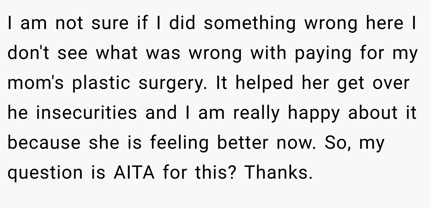 I am not sure if I did something wrong here I don't see what was wrong with paying for my mom's plastic surgery. It helped her get over he insecurities and I am really happy about it because she is feeling better now. So, my question is AITA for this? Thanks.