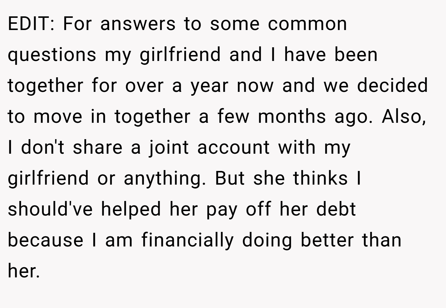EDIT: For answers to some common questions my girlfriend and I have been together for over a year now and we decided to move in together a few months ago. Also, I don't share a joint account with my girlfriend or anything. But she thinks I should've helped her pay off her debt because I am financially doing better than her.
