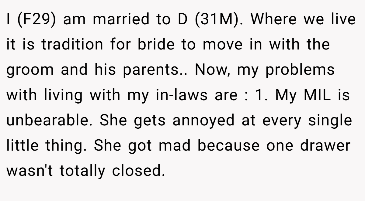 I (F29) am married to D (31M). Where we live it is tradition for bride to move in with the groom and his parents.. Now, my problems with living with my in-laws are : 1. My MIL is unbearable. She gets annoyed at every single little thing. She got mad because one drawer wasn't totally closed.