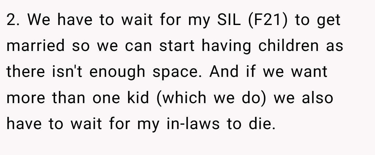 2. We have to wait for my SIL (F21) to get married so we can start having children as there isn't enough space. And if we want more than one kid (which we do) we also have to wait for my in-laws to die.