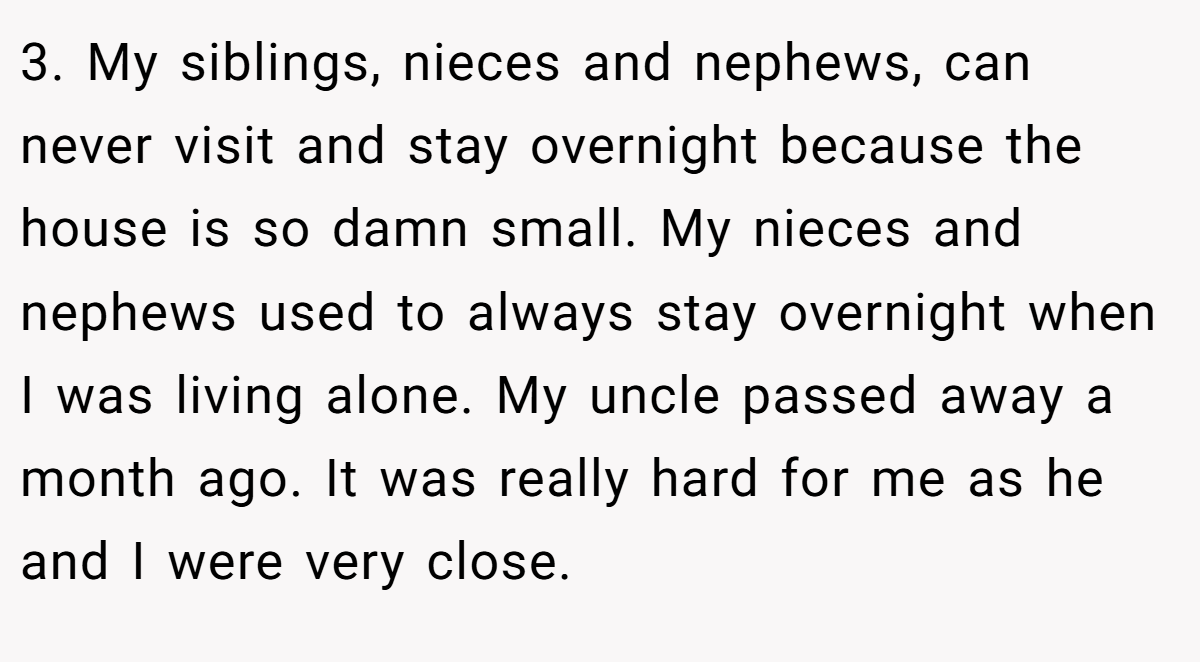 3. My siblings, nieces and nephews, can never visit and stay overnight because the house is so damn small. My nieces and nephews used to always stay overnight when I was living alone. My uncle passed away a month ago. It was really hard for me as he and I were very close.