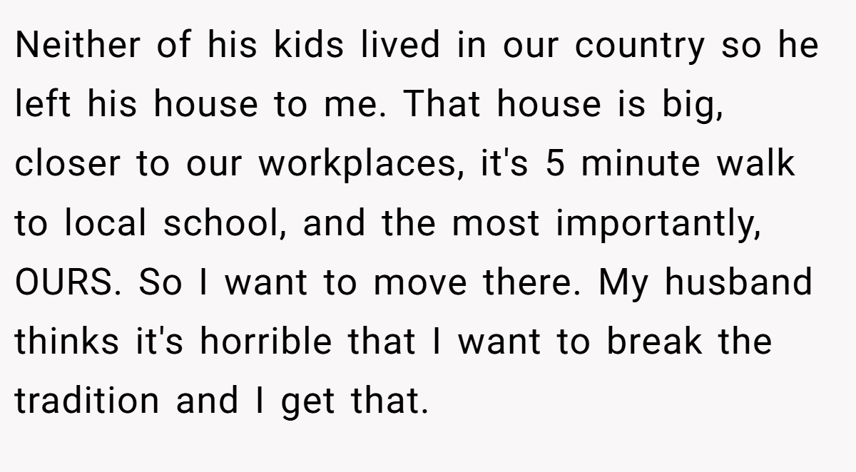 Neither of his kids lived in our country so he left his house to me. That house is big, closer to our workplaces, it's 5 minute walk to local school, and the most importantly, OURS. So I want to move there. My husband thinks it's horrible that I want to break the tradition and I get that.