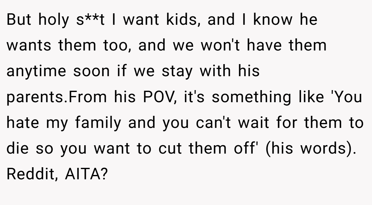 But holy s**t I want kids, and I know he wants them too, and we won't have them anytime soon if we stay with his parents.From his POV, it's something like 'You hate my family and you can't wait for them to die so you want to cut them off' (his words). Reddit, AITA?