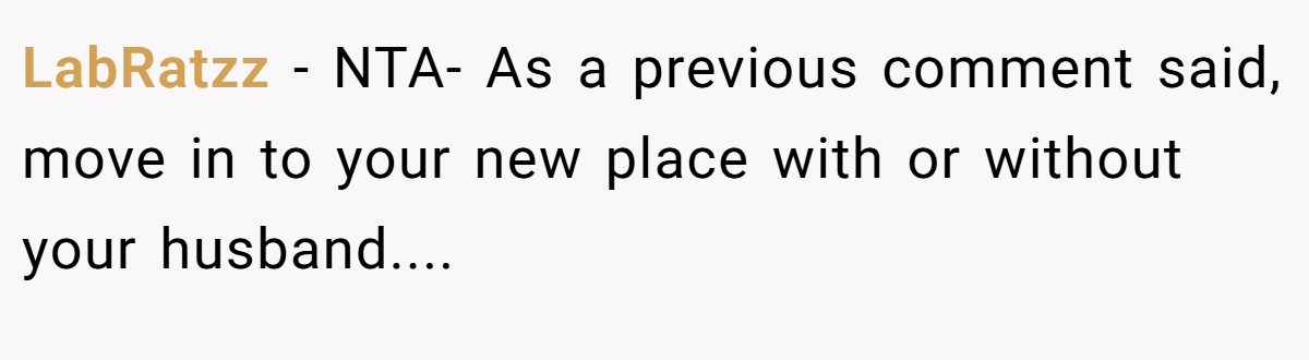 LabRatzz − NTA- As a previous comment said, move in to your new place with or without your husband....
