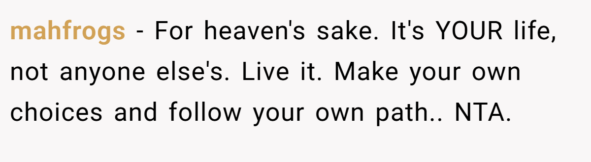 mahfrogs − For heaven's sake. It's YOUR life, not anyone else's. Live it. Make your own choices and follow your own path.. NTA.
