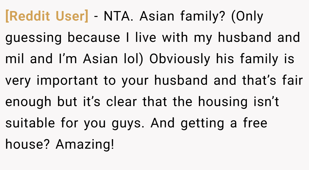 [Reddit User] − NTA. Asian family? (Only guessing because I live with my husband and mil and I’m Asian lol) Obviously his family is very important to your husband and that’s fair enough but it’s clear that the housing isn’t suitable for you guys. And getting a free house? Amazing!
