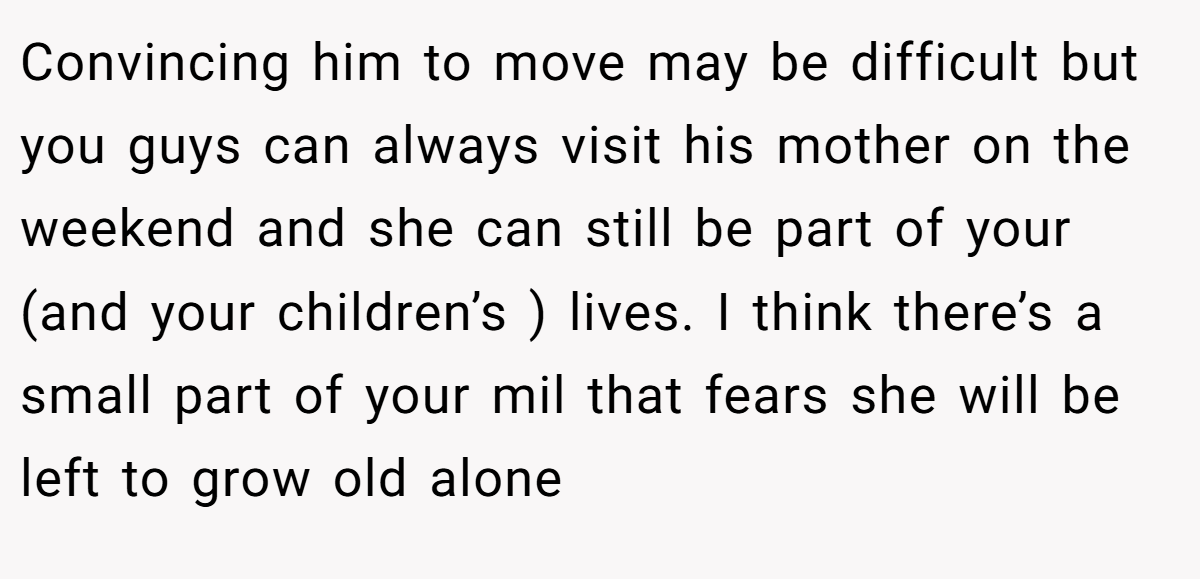 Convincing him to move may be difficult but you guys can always visit his mother on the weekend and she can still be part of your (and your children’s ) lives. I think there’s a small part of your mil that fears she will be left to grow old alone