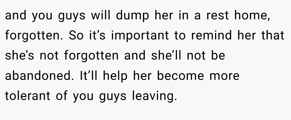 and you guys will dump her in a rest home, forgotten. So it’s important to remind her that she’s not forgotten and she’ll not be abandoned. It’ll help her become more tolerant of you guys leaving.