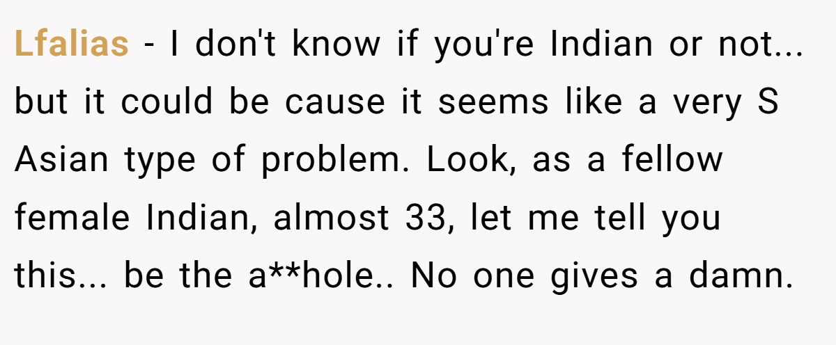 Lfalias − I don't know if you're Indian or not... but it could be cause it seems like a very S Asian type of problem. Look, as a fellow female Indian, almost 33, let me tell you this... be the a**hole.. No one gives a damn.