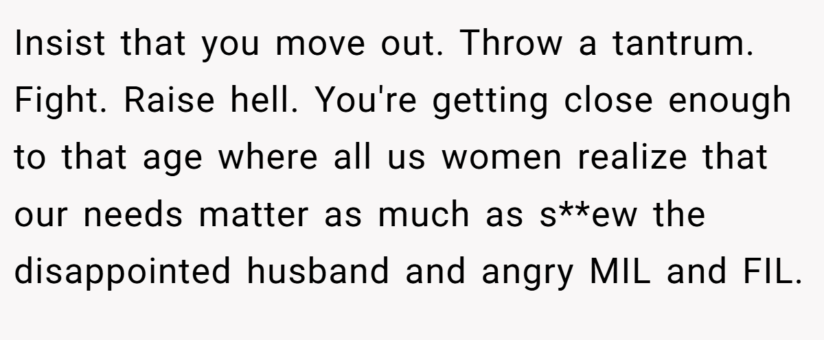 Insist that you move out. Throw a tantrum. Fight. Raise hell. You're getting close enough to that age where all us women realize that our needs matter as much as s**ew the disappointed husband and angry MIL and FIL.