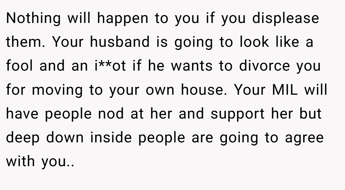 Nothing will happen to you if you displease them. Your husband is going to look like a fool and an i**ot if he wants to divorce you for moving to your own house. Your MIL will have people nod at her and support her but deep down inside people are going to agree with you..