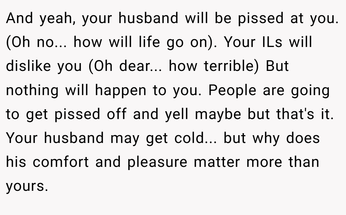 And yeah, your husband will be pissed at you. (Oh no... how will life go on). Your ILs will dislike you (Oh dear... how terrible) But nothing will happen to you. People are going to get pissed off and yell maybe but that's it. Your husband may get cold... but why does his comfort and pleasure matter more than yours.