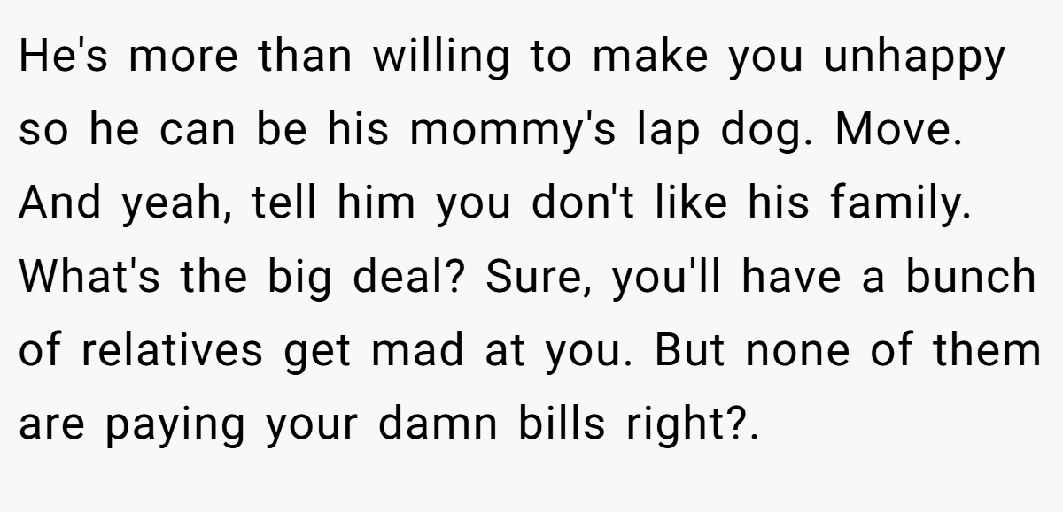 He's more than willing to make you unhappy so he can be his mommy's lap dog. Move. And yeah, tell him you don't like his family. What's the big deal? Sure, you'll have a bunch of relatives get mad at you. But none of them are paying your damn bills right?.