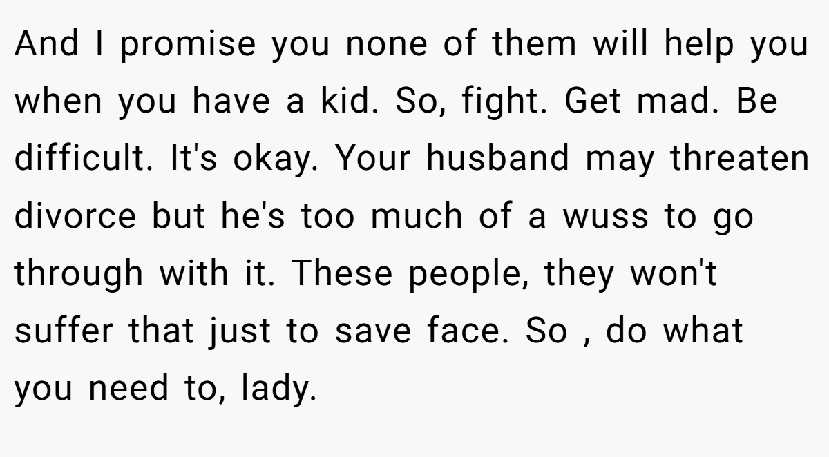 And I promise you none of them will help you when you have a kid. So, fight. Get mad. Be difficult. It's okay. Your husband may threaten divorce but he's too much of a wuss to go through with it. These people, they won't suffer that just to save face. So , do what you need to, lady.