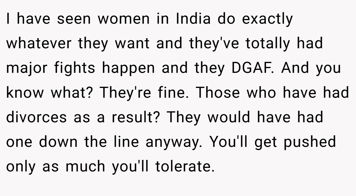 I have seen women in India do exactly whatever they want and they've totally had major fights happen and they DGAF. And you know what? They're fine. Those who have had divorces as a result? They would have had one down the line anyway. You'll get pushed only as much you'll tolerate.
