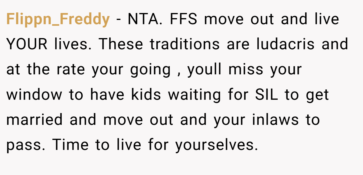 Flippn_Freddy − NTA. FFS move out and live YOUR lives. These traditions are ludacris and at the rate your going , youll miss your window to have kids waiting for SIL to get married and move out and your inlaws to pass. Time to live for yourselves.