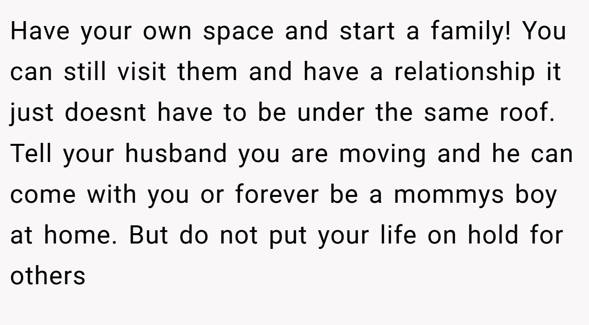 Have your own space and start a family! You can still visit them and have a relationship it just doesnt have to be under the same roof. Tell your husband you are moving and he can come with you or forever be a mommys boy at home. But do not put your life on hold for others