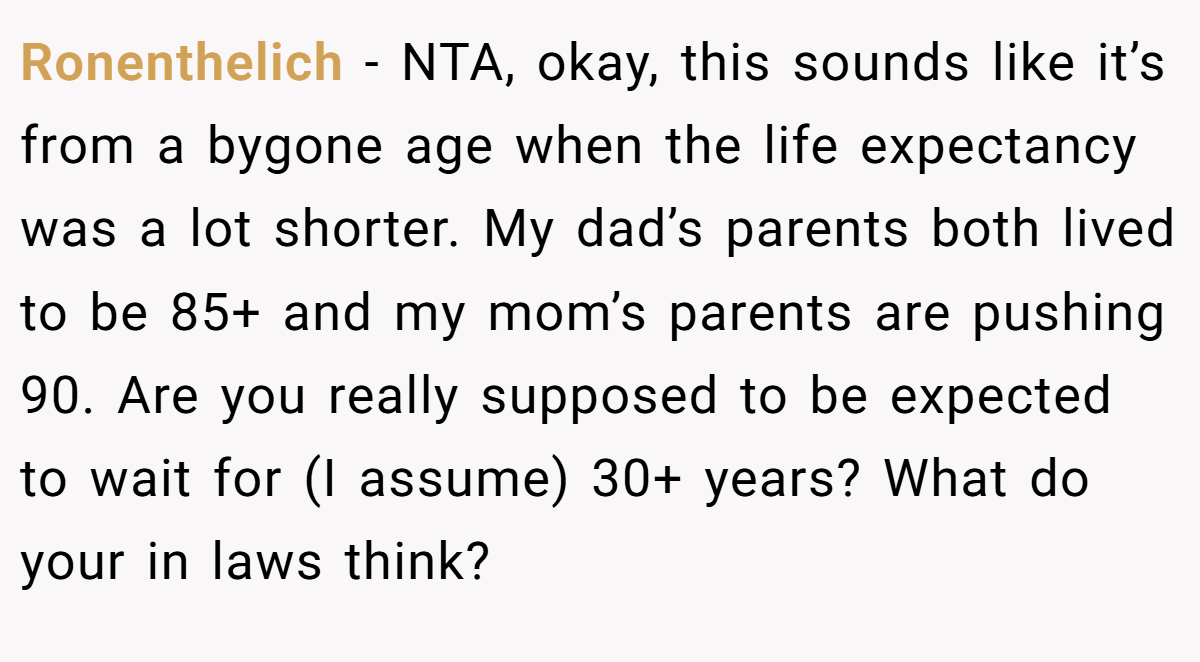 Ronenthelich − NTA, okay, this sounds like it’s from a bygone age when the life expectancy was a lot shorter. My dad’s parents both lived to be 85+ and my mom’s parents are pushing 90. Are you really supposed to be expected to wait for (I assume) 30+ years? What do your in laws think?